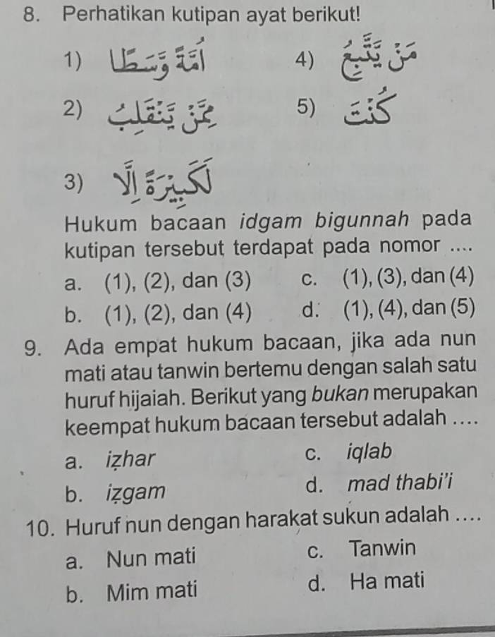 Perhatikan kutipan ayat berikut!
1)
4)
2)
5)
I
3)
Hukum bacaan idgam bigunnah pada
kutipan tersebut terdapat pada nomor ....
a. (1), (2), dan (3) c. (1), (3), dan (4)
b. (1), (2), dan (4) d. (1), (4), dan (5)
9. Ada empat hukum bacaan, jika ada nun
mati atau tanwin bertemu dengan salah satu
huruf hijaiah. Berikut yang bukan merupakan
keempat hukum bacaan tersebut adalah ....
a. izhar c. iqlab
b. izgam d. mad thabi’i
10. Huruf nun dengan harakat sukun adalah ....
a. Nun mati c. Tanwin
b. Mim mati d. Ha mati