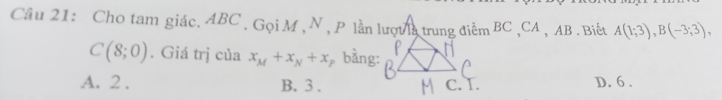 Cho tam giác. ABC. Gọi M , N , P lần lượt là trung điểm BC , CA , AB. Biết A(1;3), B(-3;3),
C(8;0). Giá trị của x_M+x_N+x bằng:
A. 2. B. 3. D. 6.