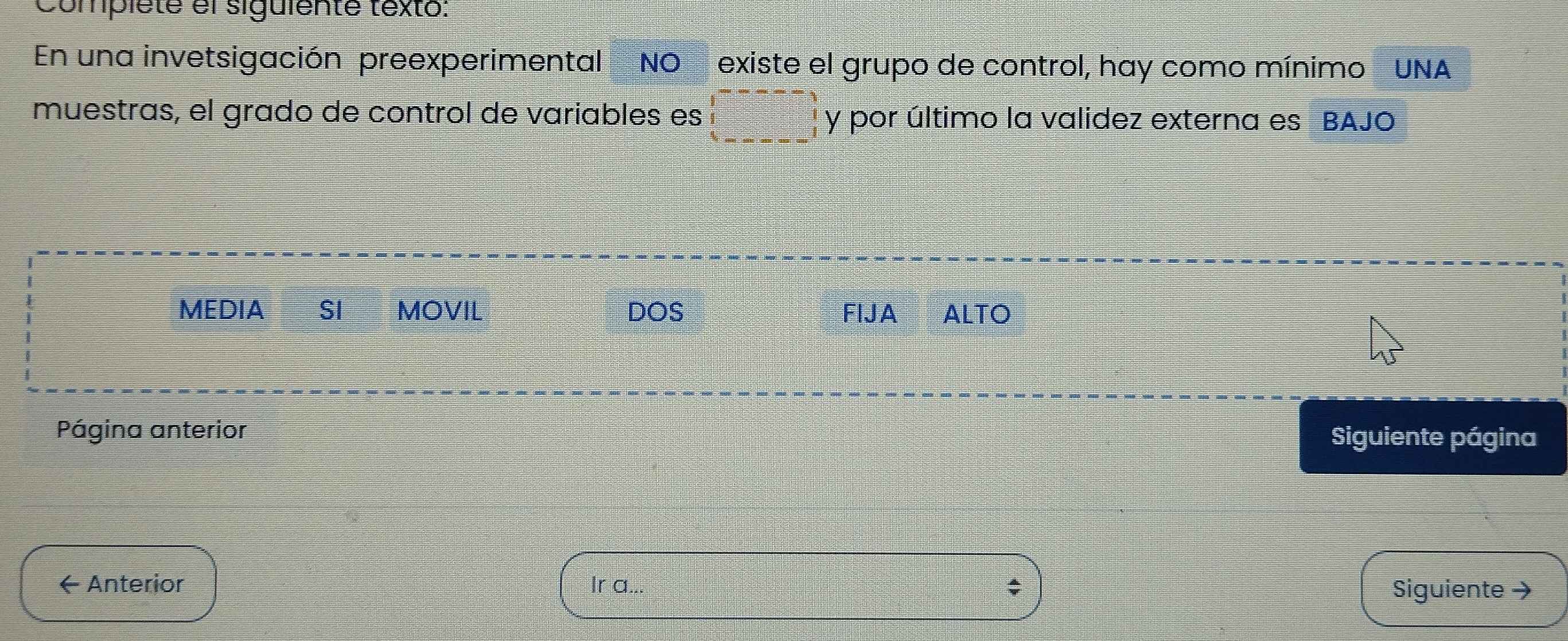 Complete el siguiente texto: 
En una invetsigación preexperimental NO existe el grupo de control, hay como mínimo UNA 
muestras, el grado de control de variables es y por último la validez externa es BAJO 
MEDIA SI MOVIL DOS FIJA ALTO 
Página anterior Siguiente página 
← Anterior Ir a.. 
Siguiente →