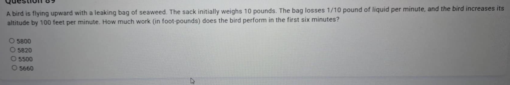 A bird is flying upward with a leaking bag of seaweed. The sack initially weighs 10 pounds. The bag losses 1/10 pound of liquid per minute, and the bird increases its
altitude by 100 feet per minute. How much work (in foot-pounds) does the bird perform in the first six minutes?
5800
5820
5500
5660