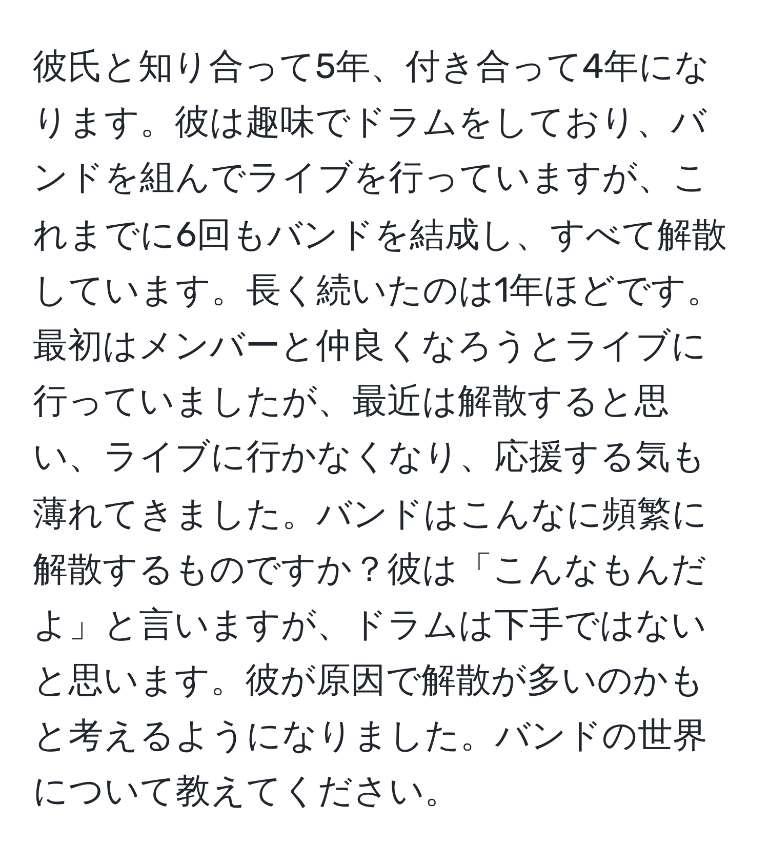 彼氏と知り合って5年、付き合って4年になります。彼は趣味でドラムをしており、バンドを組んでライブを行っていますが、これまでに6回もバンドを結成し、すべて解散しています。長く続いたのは1年ほどです。最初はメンバーと仲良くなろうとライブに行っていましたが、最近は解散すると思い、ライブに行かなくなり、応援する気も薄れてきました。バンドはこんなに頻繁に解散するものですか？彼は「こんなもんだよ」と言いますが、ドラムは下手ではないと思います。彼が原因で解散が多いのかもと考えるようになりました。バンドの世界について教えてください。