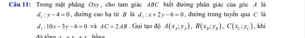 Trong mặt phăng Oxy, cho tam giác ABC biết đường phân giác của góc A là
d_1:y-4=0 , đường cao hạ từ B là d_2:x+2y-6=0 , đường trung tuyến qua C là
d_3:10x-3y-6=0 và AC=2AB. Gọi tạo độ A(x_A;y_A), B(x_B;y_B), C(x_C;y_C) , khi 
đó tổng x+x+x bằng