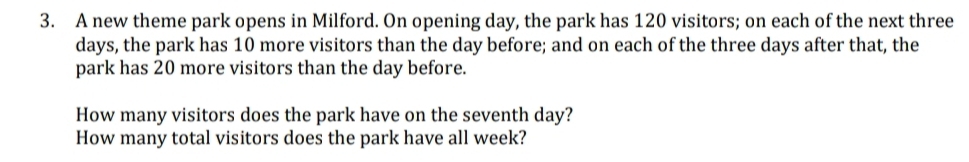 A new theme park opens in Milford. On opening day, the park has 120 visitors; on each of the next three
days, the park has 10 more visitors than the day before; and on each of the three days after that, the 
park has 20 more visitors than the day before. 
How many visitors does the park have on the seventh day? 
How many total visitors does the park have all week?