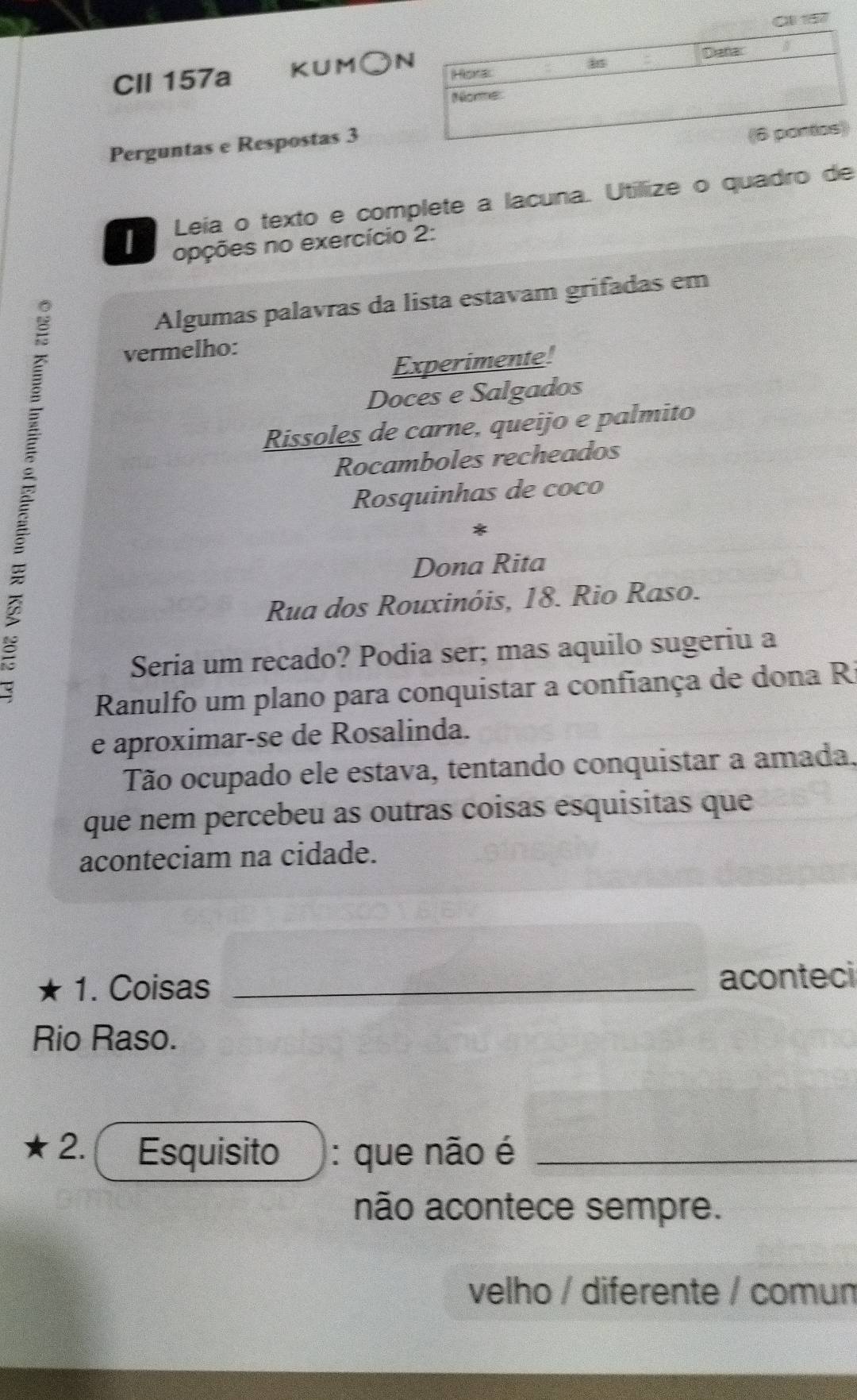 a157
CII 157a KUM○
Perguntas e Respostas 3
Leía o texto e complete a lacuna. Utillize o quadro de
opções no exercício 2:
Algumas palavras da lista estavam grifadas em
vermelho:
Experimente!
Doces e Salgados
Rissoles de carne, queijo e palmito
Rocamboles recheados
Rosquinhas de coco
Dona Rita
Rua dos Rouxinóis, 18. Rio Raso.
Seria um recado? Podia ser; mas aquilo sugeriu a
Ranulfo um plano para conquistar a confiança de dona Ri
e aproximar-se de Rosalinda.
Tão ocupado ele estava, tentando conquistar a amada.
que nem percebeu as outras coisas esquisitas que
aconteciam na cidade.
1. Coisas _aconteci
Rio Raso.
2. Esquisito : que não é_
não acontece sempre.
velho / diferente / comum