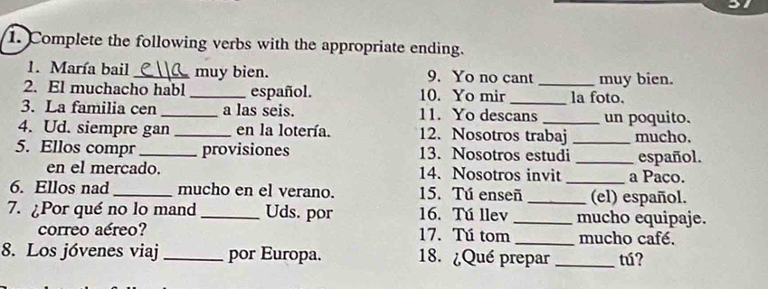 Complete the following verbs with the appropriate ending. 
1. María bail _muy bien. 9. Yo no cant muy bien. 
2. El muchacho habl _español. 10. Yo mir_ _la foto. 
3. La familia cen _a las seis. 11. Yo descans _un poquito. 
4. Ud. siempre gan _en la lotería. 12. Nosotros trabaj _mucho. 
5. Ellos compr _provisiones 13. Nosotros estudi _español. 
en el mercado. 14. Nosotros invit_ a Paco. 
6. Ellos nad _mucho en el verano. 15. Tú enseñ _(el) español. 
7. ¿Por qué no lo mand_ Uds. por 16. Tú llev _mucho equipaje. 
correo aéreo? 17. Tú tom _mucho café. 
8. Los jóvenes viaj _por Europa. 18. ¿Qué prepar _tú?