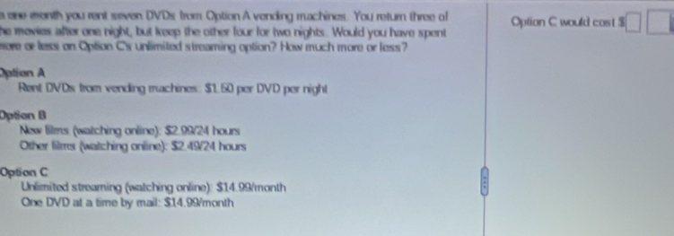 a one month you rent seven DVDs from Option A vending machines. You return three of Option C would cost $
he mevies after one night, but keep the other four for two nights. Would you have spent
ere or less on Option Cs unlimited streaming option? How much more or less?
Option A
Rent DVDs from vending machines: $1.60 per DVD per night
Option B
New lilms (watching online): $2.99/24 hours
Other films (watching online): $2.49/24 hours
Option C
Unlimited streaming (watching online): $14.99/month
One DVD at a time by mail: $14.99month