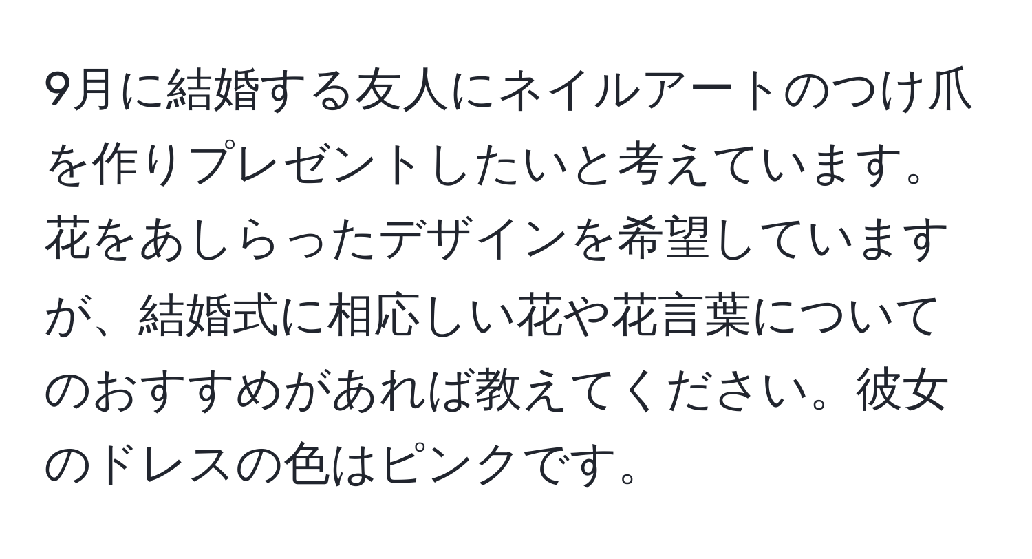 9月に結婚する友人にネイルアートのつけ爪を作りプレゼントしたいと考えています。花をあしらったデザインを希望していますが、結婚式に相応しい花や花言葉についてのおすすめがあれば教えてください。彼女のドレスの色はピンクです。