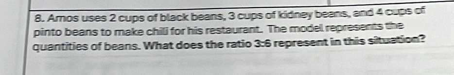 Aros uses 2 cups of black beans, 3 cups of kidney beans, and 4 cups of 
pinto beans to make chili for his restaurant. The model represents the 
quantities of beans. What does the ratio 3:6 represent in this situation?