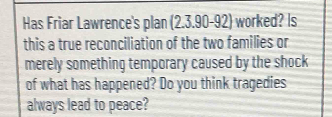 Has Friar Lawrence's plan (2.3.90-92) worked? Is 
this a true reconciliation of the two families or 
merely something temporary caused by the shock 
of what has happened? Do you think tragedies 
always lead to peace?