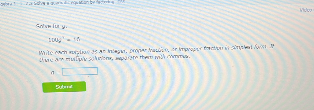 gebra 1 Z.3 Solve a quadratic equation by factoring CSS 
Video 
Solve for g.
100g^2=16
Write each solution as an integer, proper fraction, or improper fraction in simplest form. If 
there are multiple solutions, separate them with commas.
g=□
Submit