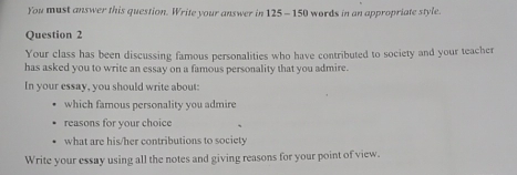 You must answer this question. Write your answer in 125 - 150 words in an appropriate style. 
Question 2 
Your class has been discussing famous personalities who have contributed to society and your teacher 
has asked you to write an essay on a famous personality that you admire. 
In your essay, you should write about: 
which famous personality you admire 
reasons for your choice 
what are his/her contributions to society 
Write your essay using all the notes and giving reasons for your point of view.