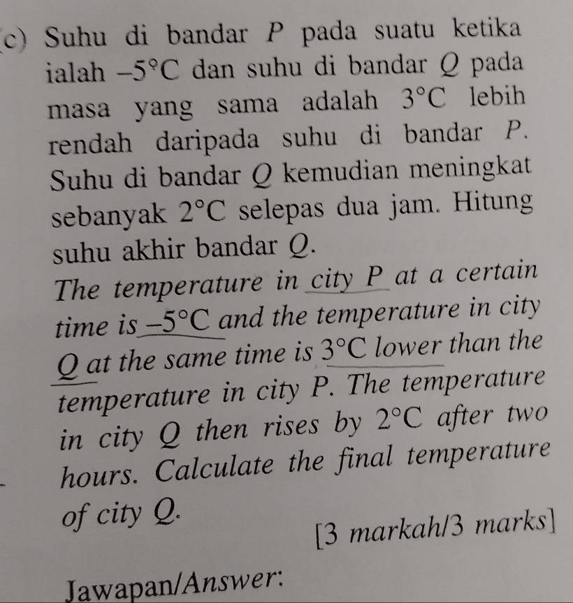 Suhu di bandar P pada suatu ketika 
ialah -5°C dan suhu di bandar Q pada 
masa yang sama adalah 3°C lebih 
rendah daripada suhu di bandar P. 
Suhu di bandar Q kemudian meningkat 
sebanyak 2°C selepas dua jam. Hitung 
suhu akhir bandar Q. 
The temperature in city P at a certain 
time is -5°C and the temperature in city
Q at the same time is 3°C lower than the 
temperature in city P. The temperature 
in city Q then rises by 2°C after two
hours. Calculate the final temperature 
of city Q. 
[3 markah/3 marks] 
Jawapan/Answer: