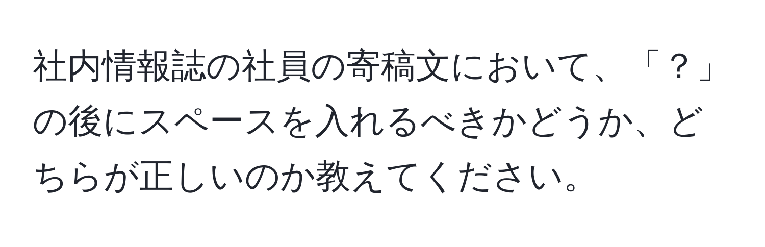 社内情報誌の社員の寄稿文において、「？」の後にスペースを入れるべきかどうか、どちらが正しいのか教えてください。