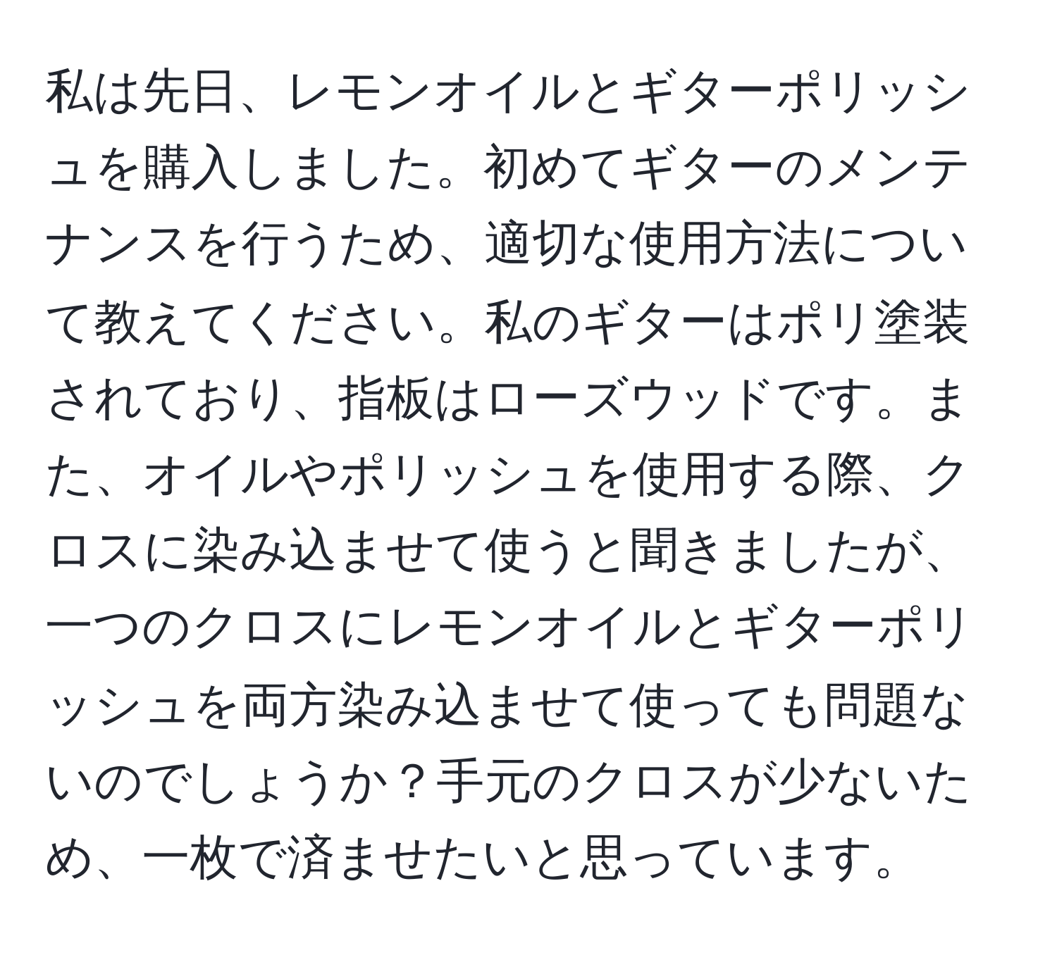 私は先日、レモンオイルとギターポリッシュを購入しました。初めてギターのメンテナンスを行うため、適切な使用方法について教えてください。私のギターはポリ塗装されており、指板はローズウッドです。また、オイルやポリッシュを使用する際、クロスに染み込ませて使うと聞きましたが、一つのクロスにレモンオイルとギターポリッシュを両方染み込ませて使っても問題ないのでしょうか？手元のクロスが少ないため、一枚で済ませたいと思っています。