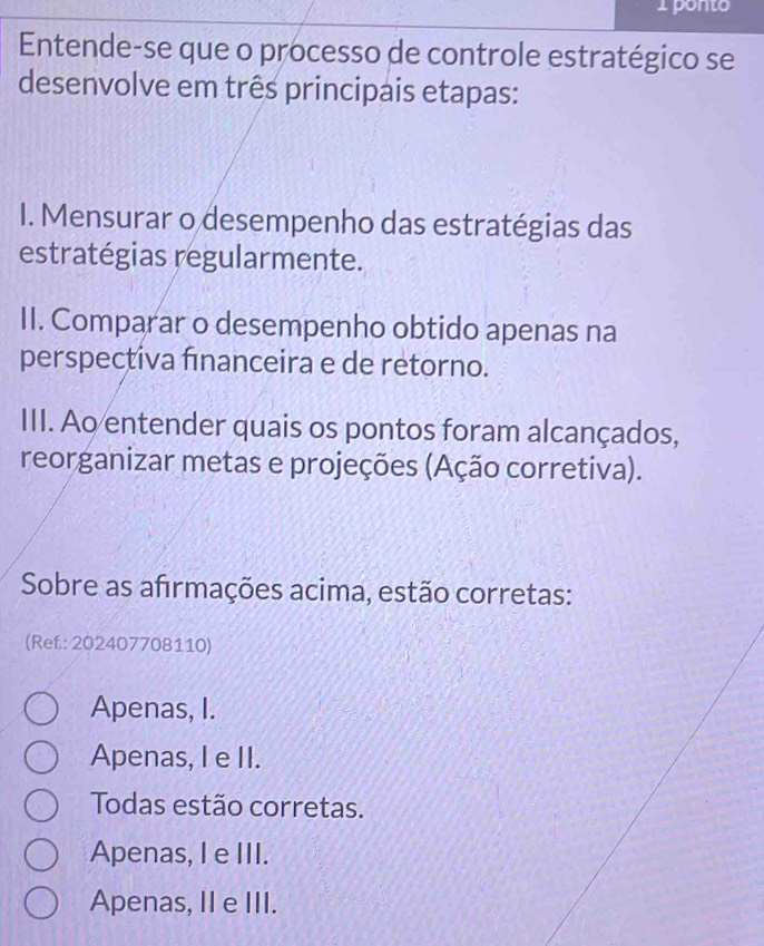 ponto
Entende-se que o processo de controle estratégico se
desenvolve em três principais etapas:
I. Mensurar o desempenho das estratégias das
estratégias regularmente.
II. Comparar o desempenho obtido apenas na
perspectiva fınanceira e de retorno.
III. Ao entender quais os pontos foram alcançados,
reorganizar metas e projeções (Ação corretiva).
Sobre as afirmações acima, estão corretas:
(Ref.: 202407708110)
Apenas, I.
Apenas, I e II.
Todas estão corretas.
Apenas, I e III.
Apenas, II e III.