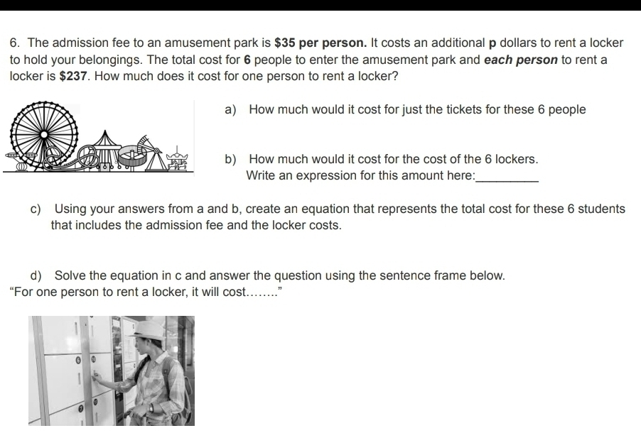 The admission fee to an amusement park is $35 per person. It costs an additional p dollars to rent a locker 
to hold your belongings. The total cost for 6 people to enter the amusement park and each person to rent a 
locker is $237. How much does it cost for one person to rent a locker? 
a) How much would it cost for just the tickets for these 6 people 
b) How much would it cost for the cost of the 6 lockers. 
Write an expression for this amount here:_ 
c) Using your answers from a and b, create an equation that represents the total cost for these 6 students 
that includes the admission fee and the locker costs. 
d) Solve the equation in c and answer the question using the sentence frame below. 
“For one person to rent a locker, it will cost……”