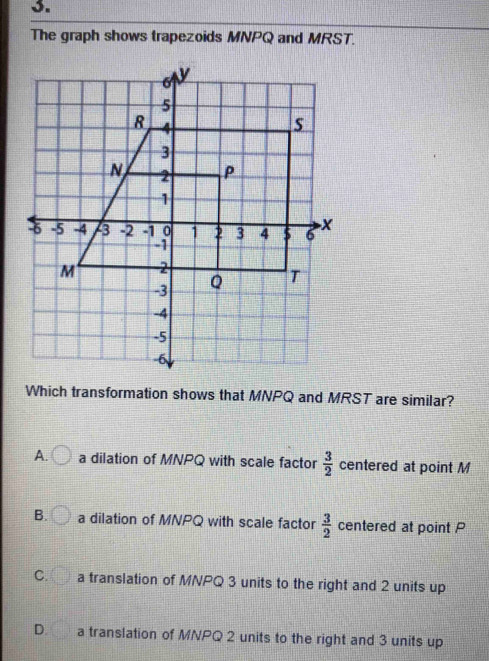 The graph shows trapezoids MNPQ and MRST.
Which transformation shows that MNPQ and MRST are similar?
A. a dilation of MNPQ with scale factor  3/2  centered at point M
B. a dilation of MNPQ with scale factor  3/2  centered at point P
C. a translation of MNPQ 3 units to the right and 2 units up
D. a translation of MNPQ 2 units to the right and 3 units up