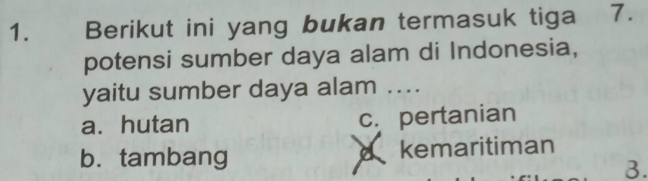 Berikut ini yang bukan termasuk tiga 7.
potensi sumber daya alam di Indonesia,
yaitu sumber daya alam ....
a. hutan c. pertanian
b. tambang d kemaritiman
3.