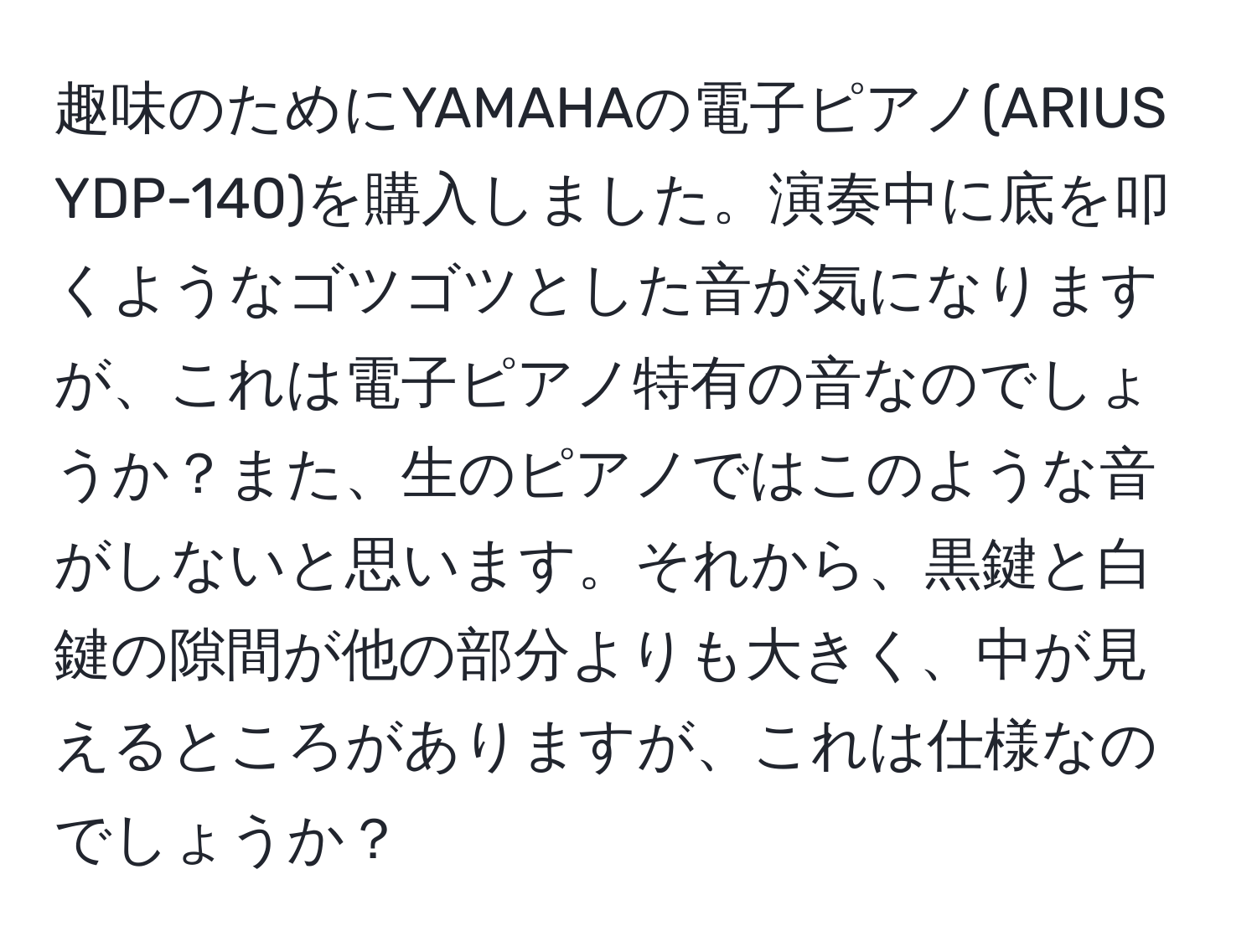 趣味のためにYAMAHAの電子ピアノ(ARIUS YDP-140)を購入しました。演奏中に底を叩くようなゴツゴツとした音が気になりますが、これは電子ピアノ特有の音なのでしょうか？また、生のピアノではこのような音がしないと思います。それから、黒鍵と白鍵の隙間が他の部分よりも大きく、中が見えるところがありますが、これは仕様なのでしょうか？