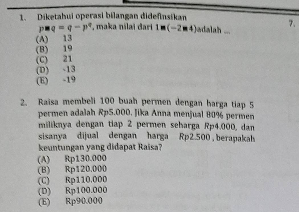 Diketahui operasi bilangan didefinsikan
7.
p□ q=q-p^q , maka nilai dari 1□ (-2□ 4) adalah ...
(A) 13
(B) 19
(C) 21
(D) -13
(E) -19
2. Raisa membeli 100 buah permen dengan harga tiap 5
permen adalah Rp5.000. Jika Anna menjual 80% permen
miliknya dengan tiap 2 permen seharga Rp4.000, dan
sisanya dijual dengan harga Rp2.500 , berapakah
keuntungan yang didapat Raisa?
(A) Rp130.000
(B) Rp120.000
(C) Rp110.000
(D) Rp100.000
(E) Rp90.000