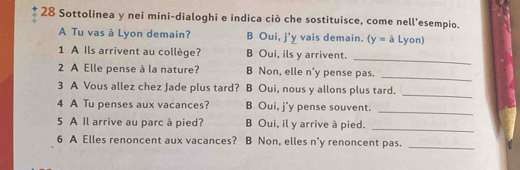 Sottolinea y nei mini-dialoghi e indica ciò che sostituisce, come nell’esempio.
A Tu vas à Lyon demain? B Oui, j'y vais demain. (y=aLyon) 
_
1 A Ils arrivent au collège? B Oui, ils y arrivent.
_
2 A Elle pense à la nature? B Non, elle n'y pense pas.
3 A Vous allez chez Jade plus tard? B Oui, nous y allons plus tard._
_
4 A Tu penses aux vacances? B Oui, j'y pense souvent.
5 A Il arrive au parc à pied? B Oui, il y arrive à pied.
_
6 A Elles renoncent aux vacances? B Non, elles n'y renoncent pas._