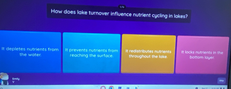 How does lake turnover influence nutrient cycling in lakes?
It depletes nutrients from It prevents nutrients from It redistributes nutrients It locks nutrients in the
the water. reaching the surface. throughout the lake. bottom layer.
Emily Skip