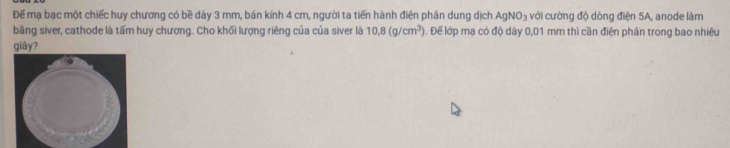 Để mạ bạc một chiếc huy chương có bề dày 3 mm, bán kính 4 cm, người ta tiến hành điện phân dung dịch AgNO_3 với cường độ dòng điện 5A, anode làm 
bằng siver, cathode là tấm huy chương. Cho khối lượng riêng của của siver là 10,8(g/cm^3) Đ. Đế lớp mạ có độ dày 0,01 mm thì cần điện phân trong bao nhiêu 
giây?