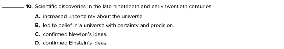 Scientific discoveries in the late nineteenth and early twentieth centuries
A. increased uncertainty about the universe.
B. led to belief in a universe with certainty and precision.
C. confirmed Newton's ideas.
D. confirmed Einstein's ideas