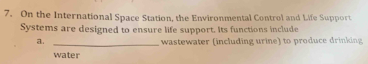 On the International Space Station, the Environmental Control and Life Support 
Systems are designed to ensure life support. Its functions include 
a. _wastewater (including urine) to produce drinking 
water