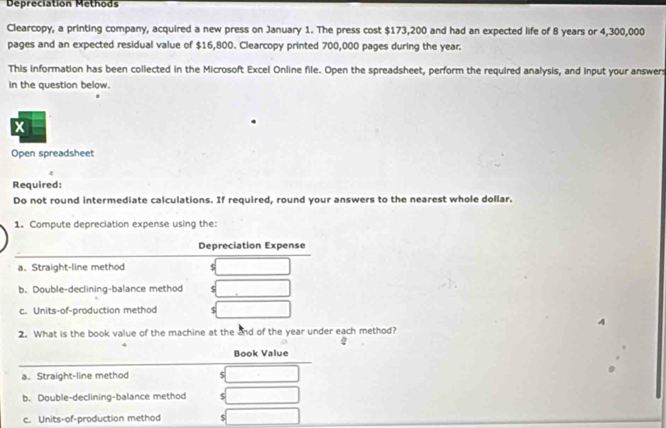 Depreciation Methods 
Clearcopy, a printing company, acquired a new press on January 1. The press cost $173,200 and had an expected life of 8 years or 4,300,000
pages and an expected residual value of $16,800. Clearcopy printed 700,000 pages during the year. 
This information has been collected in the Microsoft Excel Online file. Open the spreadsheet, perform the required analysis, and input your answers 
in the question below. 
X 
Open spreadsheet 
ξ 
Required: 
Do not round intermediate calculations. If required, round your answers to the nearest whole dollar. 
1. Compute depreciation expense using the: 
Depreciation Expense 
a. Straight-line method ς 
b. Double-declining-balance method $
c. Units-of-production method $
A 
2. What is the book value of the machine at the and of the year under each method? 
Book Value 
a. Straight-line method 5
b. Double-declining-balance method $
c. Units-of-production method $