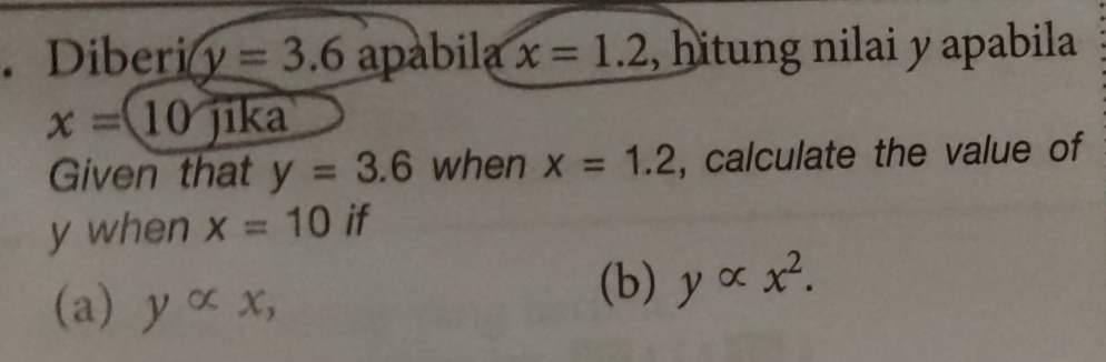 Diberi y=3.6 apabila x=1.2 , hitung nilai y apabila
x=10 jika 
Given that y=3.6 when x=1.2 , calculate the value of
y when x=10 if 
(a) yalpha x, 
(b) yalpha x^2.