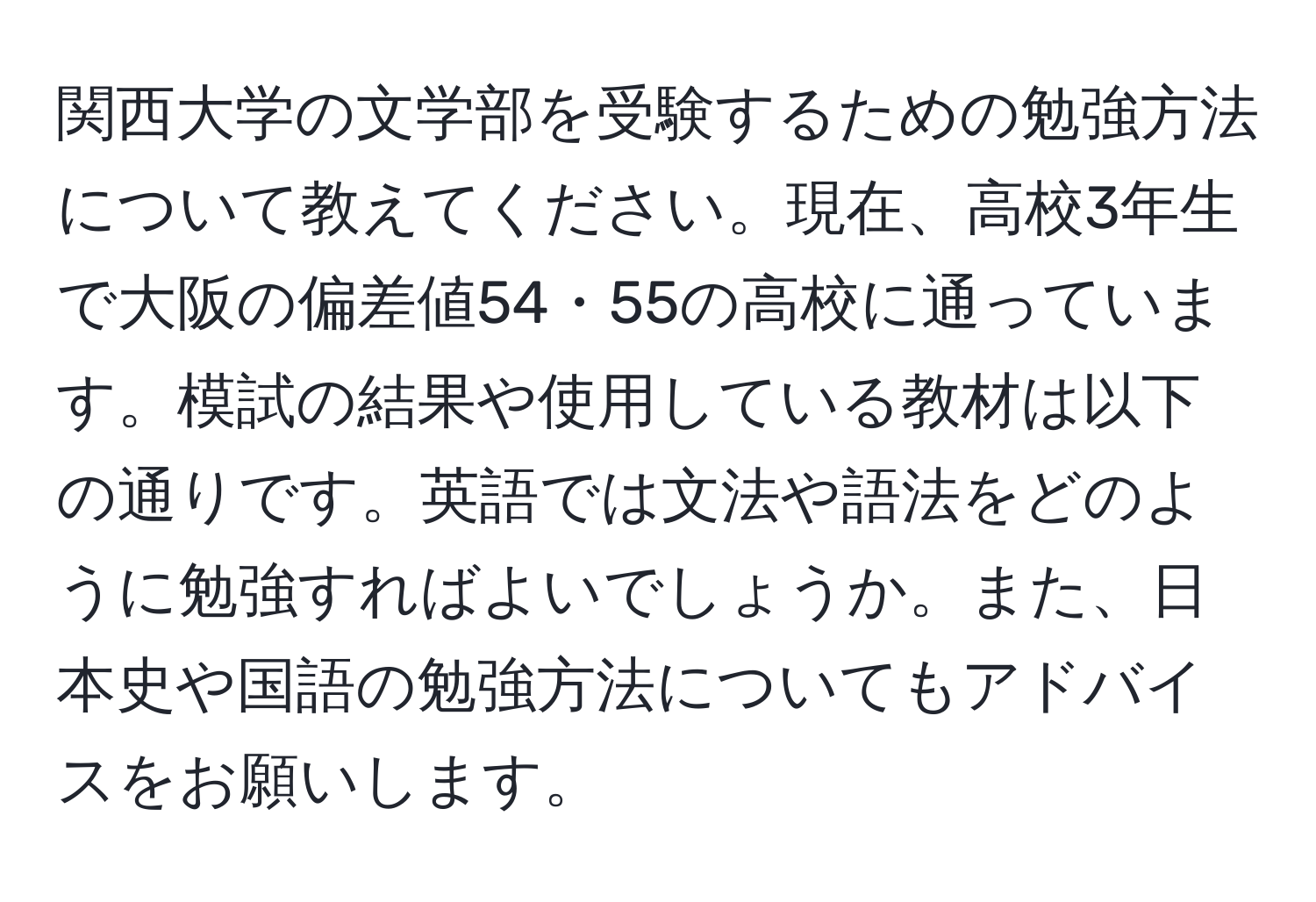 関西大学の文学部を受験するための勉強方法について教えてください。現在、高校3年生で大阪の偏差値54・55の高校に通っています。模試の結果や使用している教材は以下の通りです。英語では文法や語法をどのように勉強すればよいでしょうか。また、日本史や国語の勉強方法についてもアドバイスをお願いします。