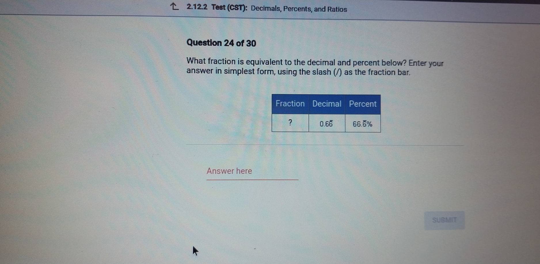 Test (CST): Decimals, Percents, and Ratios 
Question 24 of 30 
What fraction is equivalent to the decimal and percent below? Enter your 
answer in simplest form, using the slash (/) as the fraction bar. 
Answer here 
SUBMIT