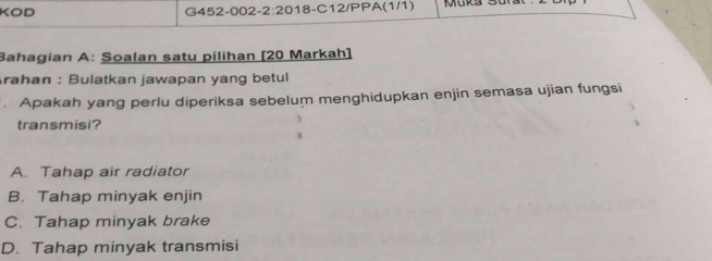 KOD G452-002 2:20 18-C12/PPA(1/1) Muka 3
Bahagian A: Soalan satu pilihan [20 Markah]
Arahan : Bulatkan jawapan yang betul
. Apakah yang perlu diperiksa sebelum menghidupkan enjin semasa ujian fungsi
transmisi?
A. Tahap air radiator
B. Tahap minyak enjin
C. Tahap minyak brake
D. Tahap minyak transmisi