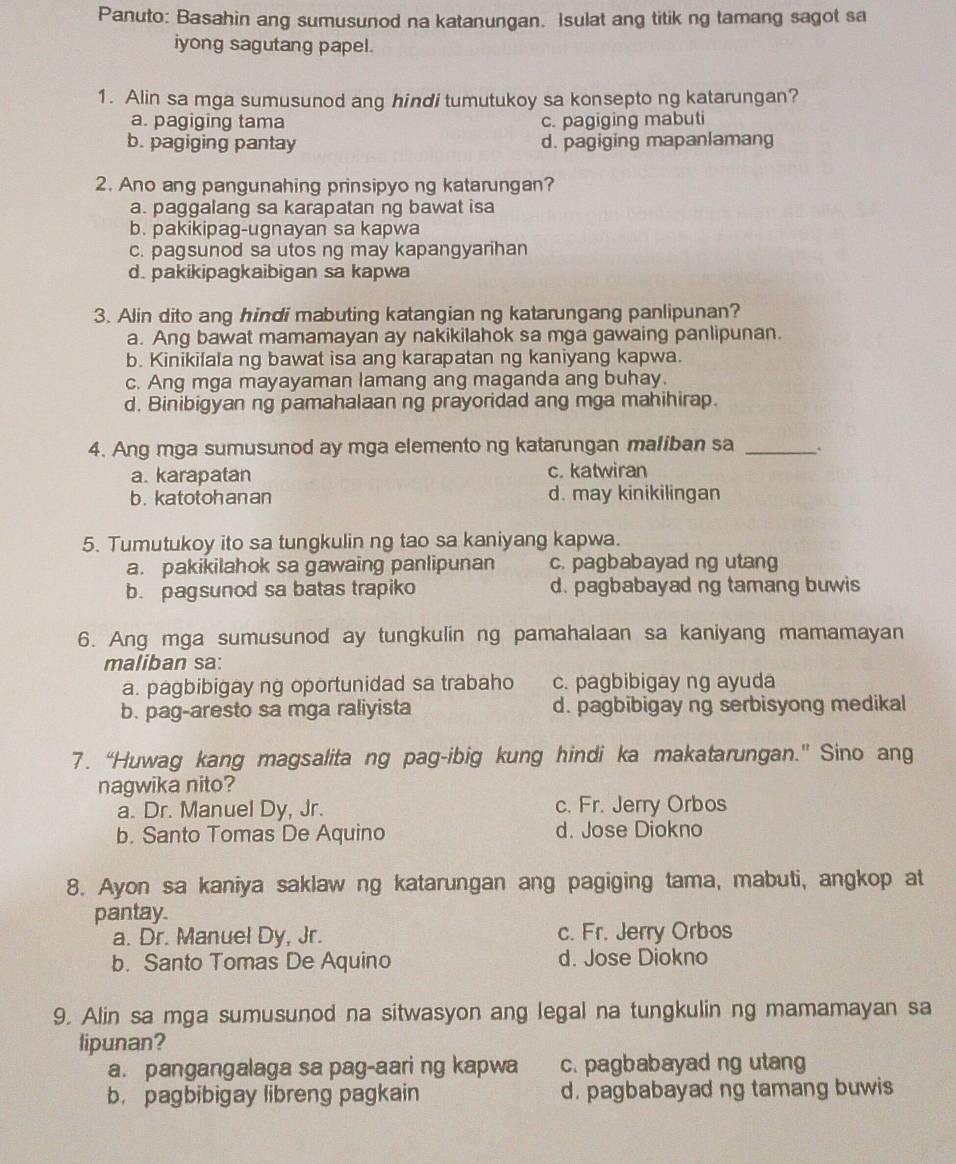 Panuto: Basahin ang sumusunod na katanungan. Isulat ang titik ng tamang sagot sa
iyong sagutang papel.
1. Alin sa mga sumusunod ang hindi tumutukoy sa konsepto ng katarungan?
a. pagiging tama c. pagiging mabuti
b. pagiging pantay d. pagiging mapanlamang
2. Ano ang pangunahing prinsipyo ng katarungan?
a. paggalang sa karapatan ng bawat isa
b. pakikipag-ugnayan sa kapwa
c. pagsunod sa utos ng may kapangyarihan
d. pakikipagkaibigan sa kapwa
3. Alin dito ang hindi mabuting katangian ng katarungang panlipunan?
a. Ang bawat mamamayan ay nakikilahok sa mga gawaing panlipunan.
b. Kinikifala ng bawat isa ang karapatan ng kaniyang kapwa.
c. Ang mga mayayaman lamang ang maganda ang buhay.
d. Binibigyan ng pamahalaan ng prayoridad ang mga mahihirap.
4. Ang mga sumusunod ay mga elemento ng katarungan maliban sa_
a. karapatan c. katwiran
b.katotohan an d. may kinikilingan
5. Tumutukoy ito sa tungkulin ng tao sa kaniyang kapwa.
a. pakikilahok sa gawaing panlipunan c. pagbabayad ng utang
b. pagsunod sa batas trapiko d. pagbabayad ng tamang buwis
6. Ang mga sumusunod ay tungkulin ng pamahalaan sa kaniyang mamamayan
maliban sa:
a. pagbibigay ng oportunidad sa trabaho c. pagbibigay ng ayuda
b. pag-aresto sa mga raliyista d. pagbibigay ng serbisyong medikal
7. “Huwag kang magsalita ng pag-ibig kung hindi ka makatarungan.” Sino ang
nagwika nito?
a. Dr. Manuel Dy, Jr. c. Fr. Jerry Orbos
b. Santo Tomas De Aquino d. Jose Diokno
8. Ayon sa kaniya saklaw ng katarungan ang pagiging tama, mabuti, angkop at
pantay.
a. Dr. Manuel Dy, Jr. c. Fr. Jerry Orbos
b. Santo Tomas De Aquino d. Jose Diokno
9. Alin sa mga sumusunod na sitwasyon ang legal na tungkulin ng mamamayan sa
lipunan?
a. pangangalaga sa pag-aari ng kapwa c. pagbabayad ng utang
b. pagbibigay libreng pagkain d. pagbabayad ng tamang buwis