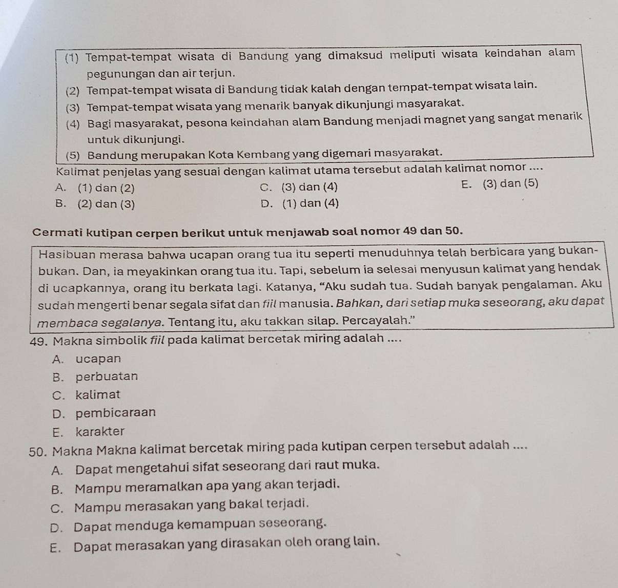 (1) Tempat-tempat wisata di Bandung yang dimaksud meliputi wisata keindahan alam
pegunungan dan air terjun.
(2) Tempat-tempat wisata di Bandung tidak kalah dengan tempat-tempat wisata lain.
(3) Tempat-tempat wisata yang menarik banyak dikunjungi masyarakat.
(4) Bagi masyarakat, pesona keindahan alam Bandung menjadi magnet yang sangat menarik
untuk dikunjungi.
(5) Bandung merupakan Kota Kembang yang digemari masyarakat.
Kalimat penjelas yang sesuai dengan kalimat utama tersebut adalah kalimat nomor ....
A. (1) dan (2) C. (3) dan (4) E. (3) dan (5)
B. (2) dan (3) D. (1) dan (4)
Cermati kutipan cerpen berikut untuk menjawab soal nomor 49 dan 50.
Hasibuan merasa bahwa ucapan orang tua itu seperti menuduhnya telah berbicara yang bukan-
bukan. Dan, ia meyakinkan orang tua itu. Tapi, sebelum ia selesai menyusun kalimat yang hendak
di ucapkannya, orang itu berkata lagi. Katanya, “Aku sudah tua. Sudah banyak pengalaman. Aku
sudah mengerti benar segala sifat dan fiil manusia. Bahkan, dari setiap muka seseorang, aku dapat
membaca segalanya. Tentang itu, aku takkan silap. Percayalah.”
49. Makna simbolik fiil pada kalimat bercetak miring adalah ....
A. ucapan
B. perbuatan
C. kalimat
D. pembicaraan
E. karakter
50. Makna Makna kalimat bercetak miring pada kutipan cerpen tersebut adalah ....
A. Dapat mengetahui sifat seseorang dari raut muka.
B. Mampu meramalkan apa yang akan terjadi.
C. Mampu merasakan yang bakal terjadi.
D. Dapat menduga kemampuan seseorang.
E. Dapat merasakan yang dirasakan oleh orang lain.