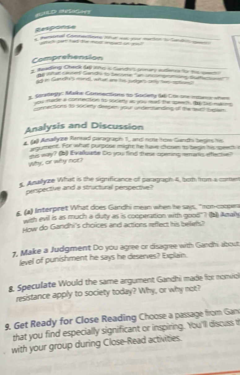 SULD NSGHT 
Response 
I1 Pemonall Coector Niftat was your eaction d Candto c 
thicth gairt tac t mesc ipn com go 
Comprehension 
2. Meadling Check (a Mfo a Gandh's grmary audience for the mes 
1) Wh ad caned Gandt to become ''n unconpamding dsfe o '' 
d) in Cardh's mire, what are is judige's only twe opto 
3. Strategy: Make Comnections to Sodety (a) Ce one intance wiere 
you made a commection to socety as you read the speach. 6) gc mlums 
connectons to socery despen your undestanding of the twe? Egian 
Analysis and Discussion 
4. (a)) Amallyze Reread paragraph 1,, and mote how Gandhi begins his 
angument. For whatl purpose might he trave chosen to begin his speech i 
this way? (b) Evaluate Do you find trese opering remanks efective? 
Why, ar why not 
S. Anallyze What is the significance of paragraph 4, both from a corten 
pespective and a straxtoral perspective? 
6. (a) Interpret What does Gandhi mean when he says, "ron-coogen 
with evil is as much a duty as is cooperation with good"? (6) Amaly 
How do Gandhi's choices and actions reffect his bellefs? 
1. Make a Judgment Do you agree or disagree with Gardhi about 
level of punishment he says he deserves? Explain. 
8. Speculate Would the same argument Gandhi made for nonviol 
resistance apply to society today? Why, or why not? 
9. Get Ready for Close Reading Choose a passage from Gan 
that you find especially significant or inspiring. You'll discuss t 
with your group during Close-Read activities.