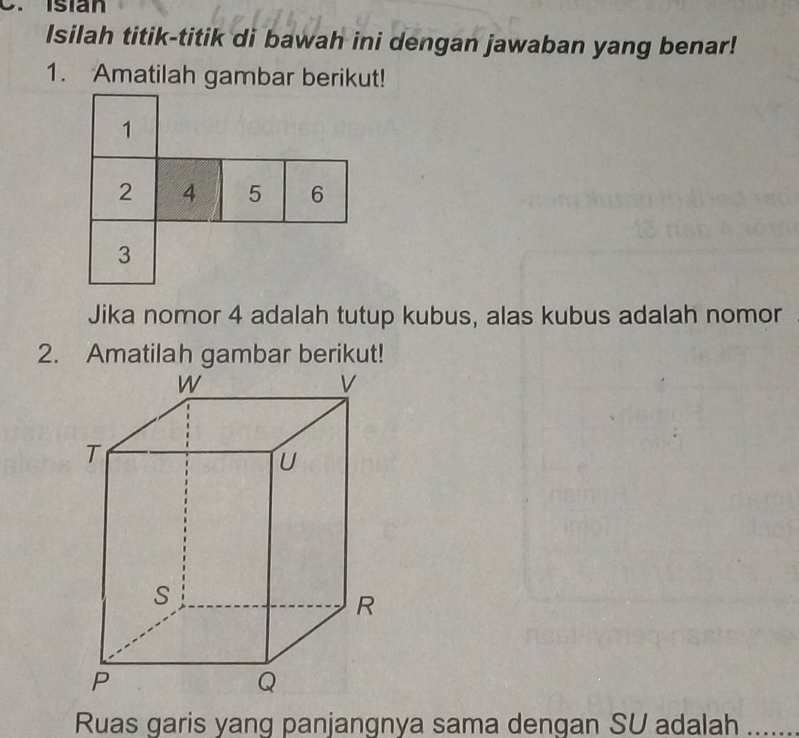 Isián 
Isilah titik-titik di bawah ini dengan jawaban yang benar! 
1. Amatilah gambar berikut! 
Jika nomor 4 adalah tutup kubus, alas kubus adalah nomor 
2. Amatilah gambar berikut! 
Ruas garis yang panjangnya sama dengan SU adalah ......