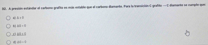 A presión estándar el carbono grafito es más estable que el carbono diamante. Para la transición C grafito → C diamante se cumple que:
a) △ ≥ 0
b) △ G<0</tex>
_c) _ △ G<0
d) △ G>0