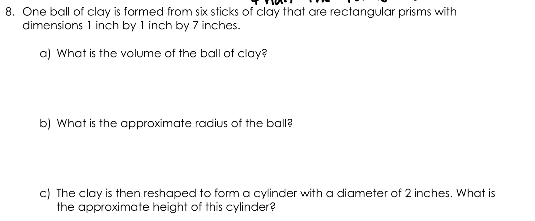 One ball of clay is formed from six sticks of clay that are rectangular prisms with 
dimensions 1 inch by 1 inch by 7 inches. 
a) What is the volume of the ball of clay? 
b) What is the approximate radius of the ball? 
c) The clay is then reshaped to form a cylinder with a diameter of 2 inches. What is 
the approximate height of this cylinder?