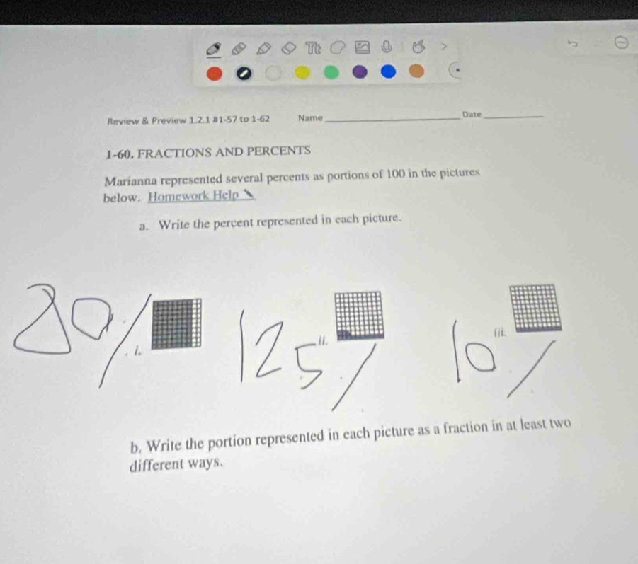 Review & Preview 1.2.1 #1-57 to 1-62 Name_ Date_ 
1-60. FRACTIONS AND PERCENTS 
Marianna represented several percents as portions of 100 in the pictures 
below. Homework Help 
a. Write the percent represented in each picture. 
b. Write the portion represented in each picture as a fraction in at least two 
different ways.