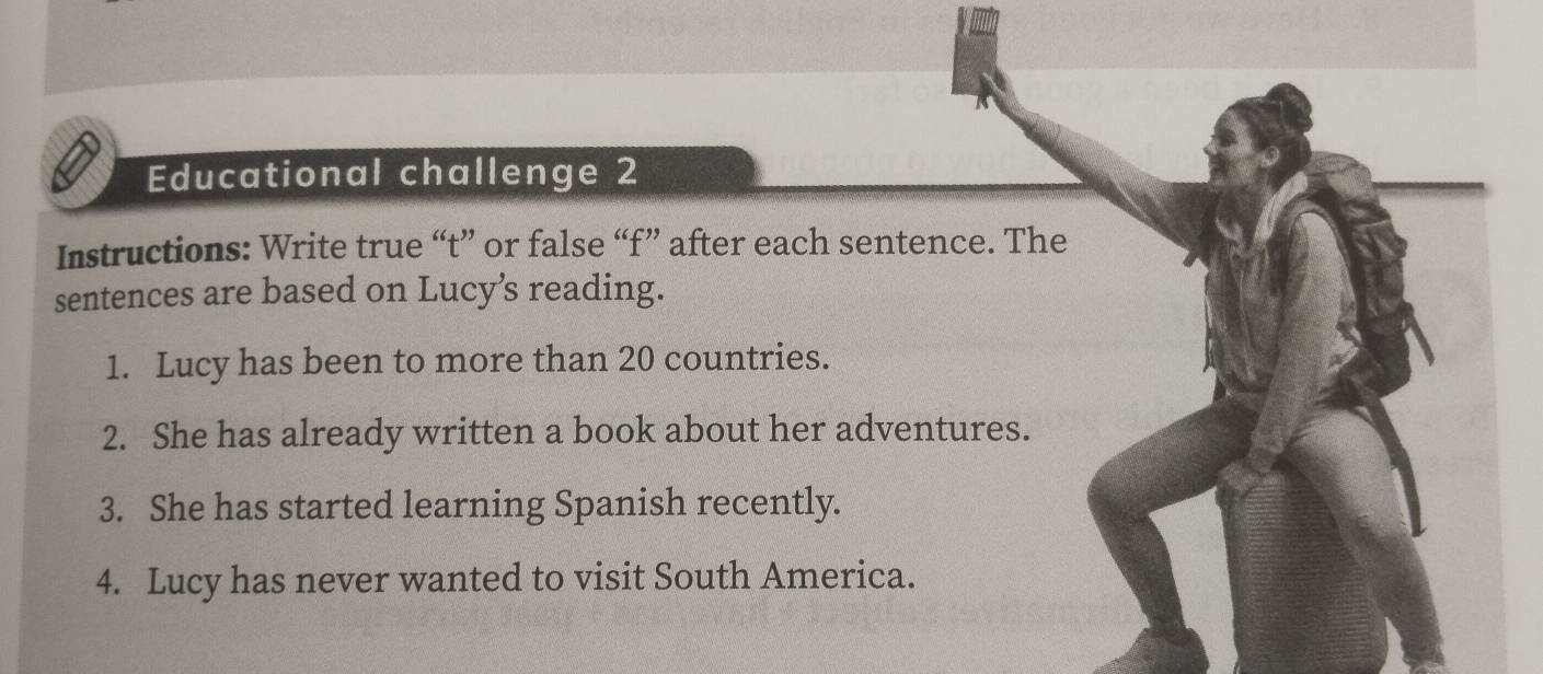 Educational challenge 2 
Instructions: Write true “t” or false “f” after each sentence. The 
sentences are based on Lucy’s reading. 
1. Lucy has been to more than 20 countries. 
2. She has already written a book about her adventures. 
3. She has started learning Spanish recently. 
4. Lucy has never wanted to visit South America.