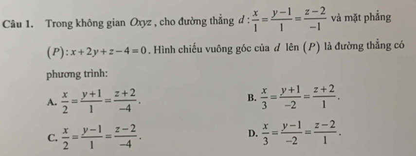 Trong không gian Oxyz , cho đường thẳng d :  x/1 = (y-1)/1 = (z-2)/-1  và mặt phắng
(P): x+2y+z-4=0. Hình chiếu vuông góc của đ lên (P) là đường thẳng có
phương trình:
A.  x/2 = (y+1)/1 = (z+2)/-4 . B.  x/3 = (y+1)/-2 = (z+2)/1 .
C.  x/2 = (y-1)/1 = (z-2)/-4 .  x/3 = (y-1)/-2 = (z-2)/1 . 
D.