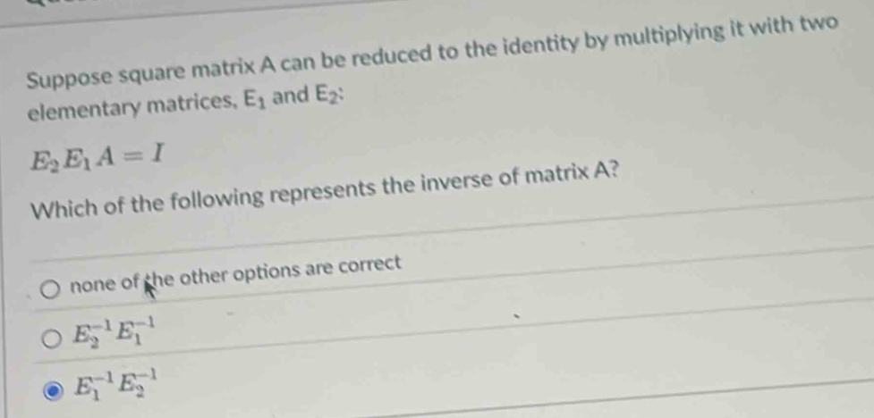 Suppose square matrix A can be reduced to the identity by multiplying it with two
elementary matrices, E_1 and E_2 :
E_2E_1A=I
Which of the following represents the inverse of matrix A?
none of the other options are correct
E_2^(-1)E_1^(-1)
E_1^(-1)E_2^(-1)