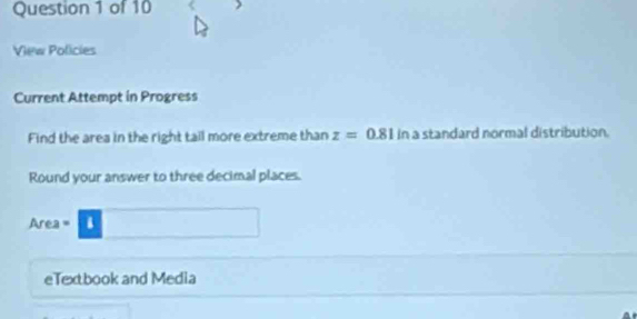 View Policies 
Current Attempt in Progress 
Find the area in the right tail more extreme than z=0.81 in a standard normal distribution. 
Round your answer to three decimal places.
Area =
eTextbook and Media