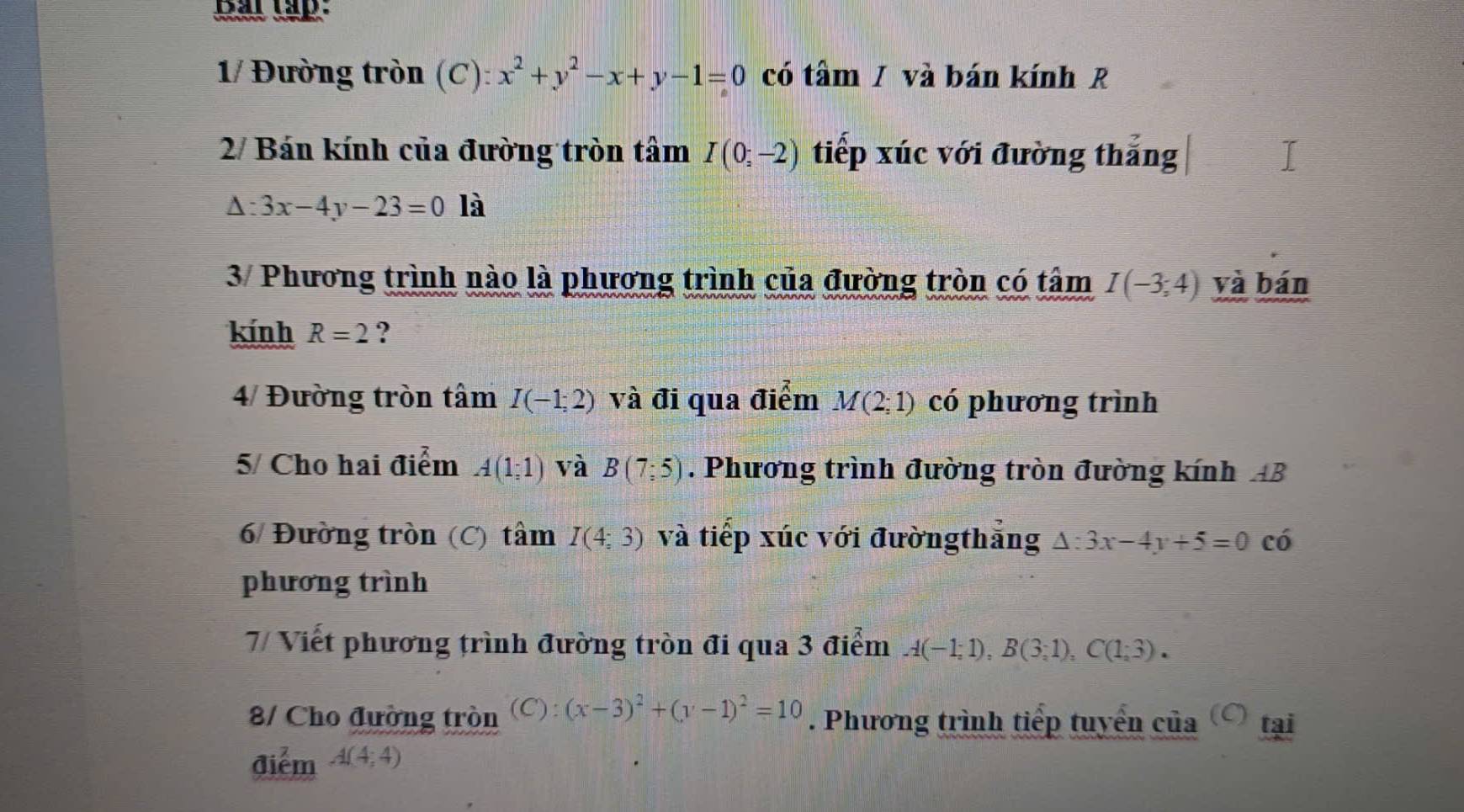 har tập: 
1/ Đường tròn (C): x^2+y^2-x+y-1=0 có tâm / và bán kính R 
2/ Bán kính của đường tròn tâm I(0;-2) tiếp xúc với đường thắng
△ :3x-4y-23=0 là 
3/ Phương trình nào là phương trình của đường tròn có tâm I(-3;4) và bán 
kính R=2 ? 
4/ Đường tròn tâm I(-1;2) và đi qua điểm M(2;1) có phương trình 
5/ Cho hai điểm A(1;1) và B(7;5). Phương trình đường tròn đường kính AB
6/ Đường tròn (C) tâm I(4;3) và tiếp xúc với đườngthắng △ :3x-4y+5=0 có 
phương trình 
7/ Viết phương trình đường tròn đi qua 3 điểm A(-1;1), B(3;1), C(1;3). 
8/ Cho đường tròn (C):(x-3)^2+(y-1)^2=10. Phương trình tiếp tuyển của tại 
điểm A(4;4)