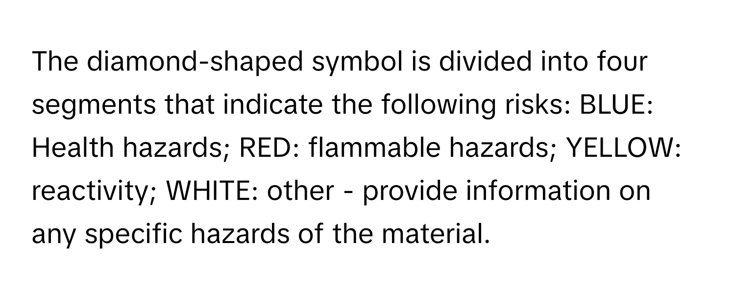 The diamond-shaped symbol is divided into four segments that indicate the following risks: BLUE: Health hazards; RED: flammable hazards; YELLOW: reactivity; WHITE: other - provide information on any specific hazards of the material.