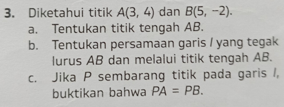 Diketahui titik A(3,4) dan B(5,-2). 
a. Tentukan titik tengah AB. 
b. Tentukan persamaan garis / yang tegak 
lurus AB dan melalui titik tengah AB. 
c. Jika P sembarang titik pada garis , 
buktikan bahwa PA=PB.