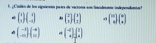 ¿Cuáles de los siguientes pares de vectores son linealmente independientes?
a) beginpmatrix 1 1endpmatrix · beginpmatrix 1 -1endpmatrix b) beginpmatrix 2 3endpmatrix · beginpmatrix 3 2endpmatrix c) beginpmatrix 11 0endpmatrix .beginpmatrix 0 4endpmatrix
d) beginpmatrix -3 -11endpmatrix · beginpmatrix -6 11endpmatrix e) beginpmatrix -2 4endpmatrix _T^(2beginpmatrix) 2 4endpmatrix