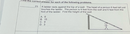 Find the correct answer for each of the following problems.
_
23. A ladder rests against the top of a wall. The head of a person 6 feet tall just
touches the ladder. The person is 9 feet from the wall and 6 feet from the
foot of the ladder. Find the height of the wall.
A. 6
B. 15
C. 9
D. 3